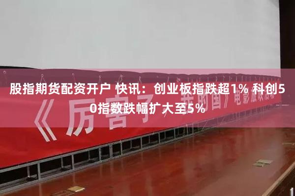股指期货配资开户 快讯：创业板指跌超1% 科创50指数跌幅扩大至5%