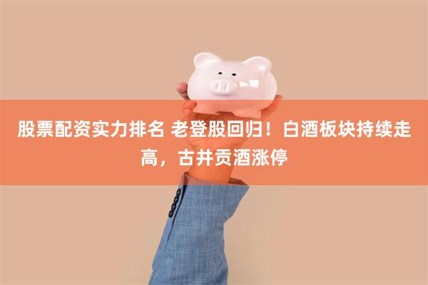 股票配资实力排名 老登股回归！白酒板块持续走高，古井贡酒涨停