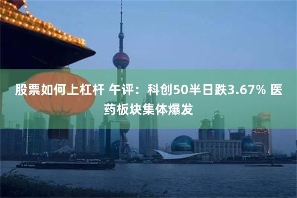 股票如何上杠杆 午评：科创50半日跌3.67% 医药板块集体爆发