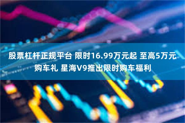 股票杠杆正规平台 限时16.99万元起 至高5万元购车礼 星海V9推出限时购车福利