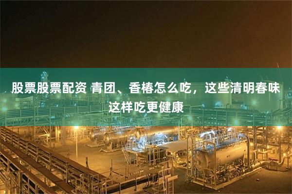 股票股票配资 青团、香椿怎么吃，这些清明春味这样吃更健康