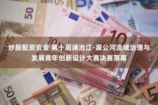 炒股配资资金 第十届澜沧江-湄公河流域治理与发展青年创新设计大赛决赛落幕