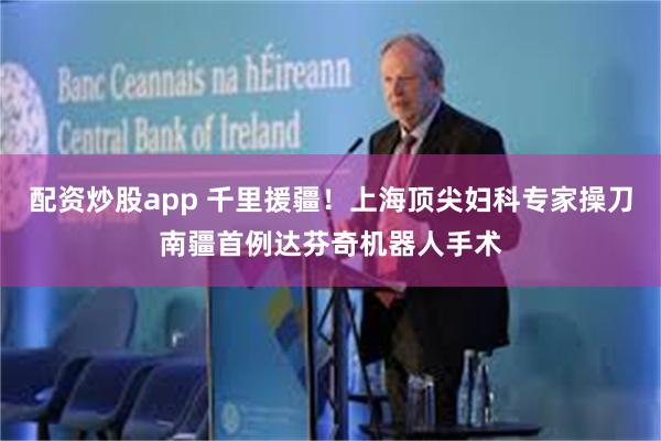 配资炒股app 千里援疆！上海顶尖妇科专家操刀南疆首例达芬奇机器人手术