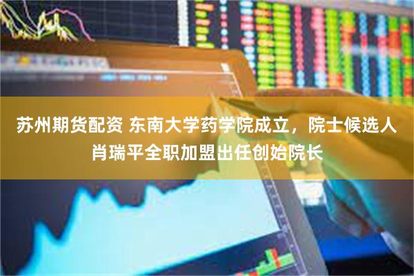 苏州期货配资 东南大学药学院成立，院士候选人肖瑞平全职加盟出任创始院长