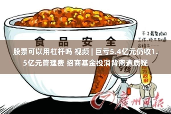 股票可以用杠杆吗 视频 | 巨亏5.4亿元仍收1.5亿元管理费 招商基金投消背离遭质疑