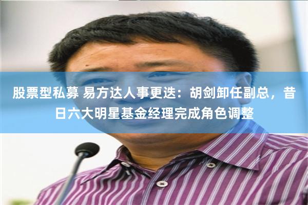 股票型私募 易方达人事更迭：胡剑卸任副总，昔日六大明星基金经理完成角色调整