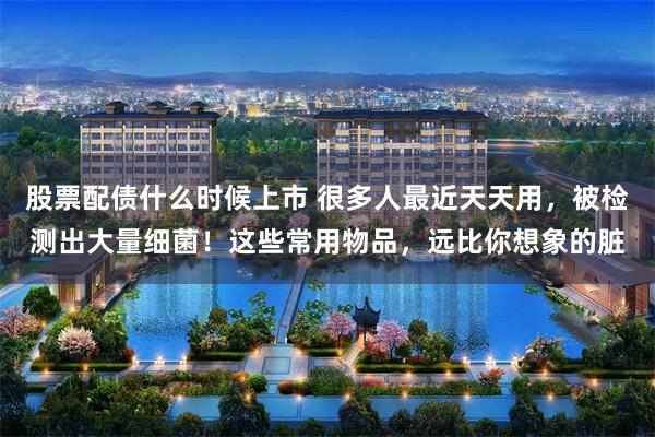 股票配债什么时候上市 很多人最近天天用，被检测出大量细菌！这些常用物品，远比你想象的脏