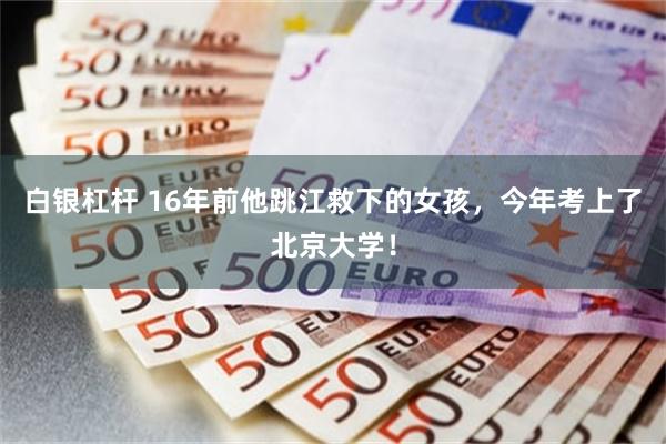白银杠杆 16年前他跳江救下的女孩,今年考上了北京大学!