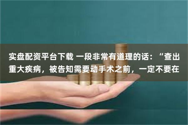 实盘配资平台下载 一段非常有道理的话：“查出重大疾病，被告知需要动手术之前，一定不要在