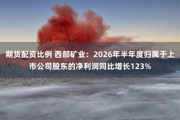 期货配资比例 西部矿业:2026年半年度归属于上市公司股东的净利润同比增长123%