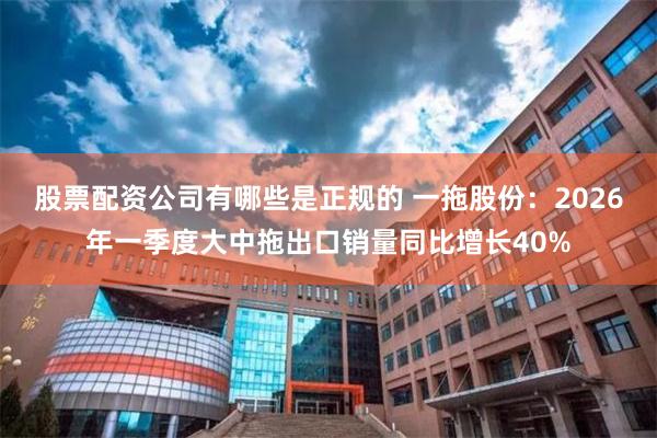股票配资公司有哪些是正规的 一拖股份：2026年一季度大中拖出口销量同比增长40%