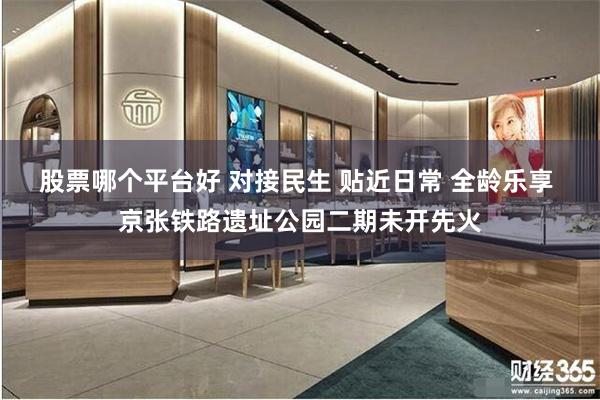 股票哪个平台好 对接民生 贴近日常 全龄乐享 京张铁路遗址公园二期未开先火