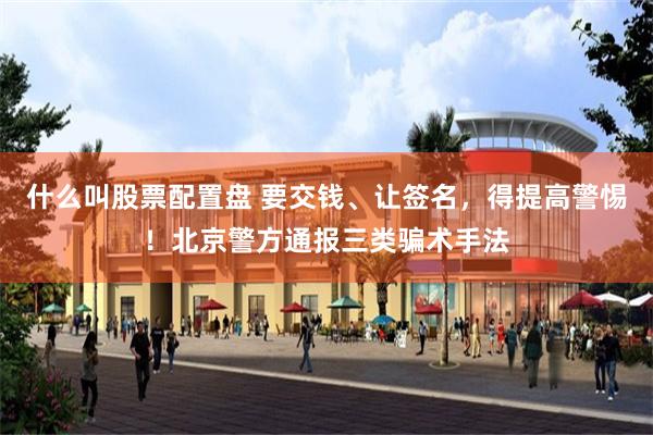 什么叫股票配置盘 要交钱、让签名，得提高警惕！北京警方通报三类骗术手法