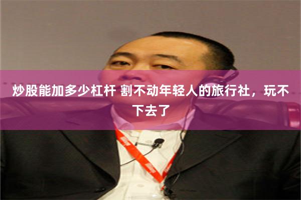 炒股能加多少杠杆 割不动年轻人的旅行社，玩不下去了