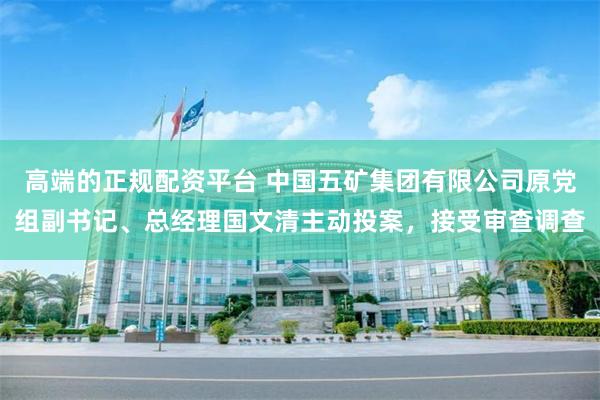 高端的正规配资平台 中国五矿集团有限公司原党组副书记、总经理国文清主动投案，接受审查调查
