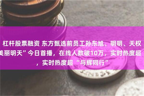 杠杆股票融资 东方甄选前员工孙东旭、明明、天权合开公司“美丽明天”今日首播，在线人数破10万，实时热度超 “与辉同行”