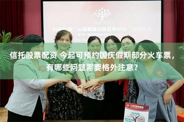信托股票配资 今起可预约国庆假期部分火车票，有哪些问题需要格外注意？
