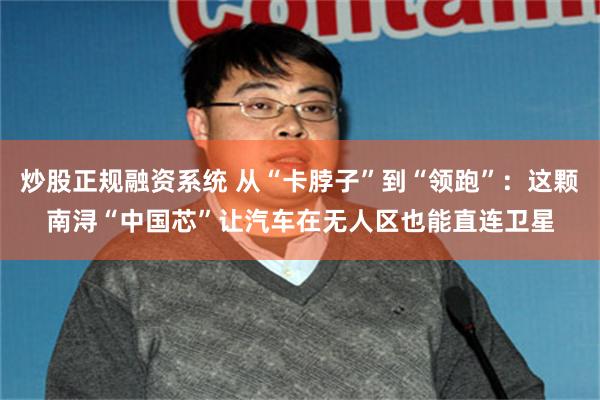 炒股正规融资系统 从“卡脖子”到“领跑”：这颗南浔“中国芯”让汽车在无人区也能直连卫星