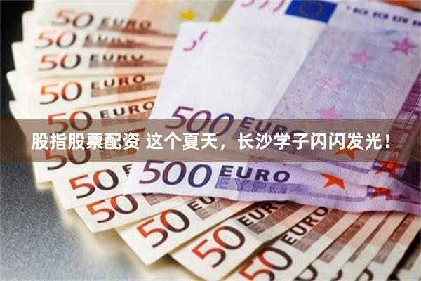 股指股票配资 这个夏天，长沙学子闪闪发光！