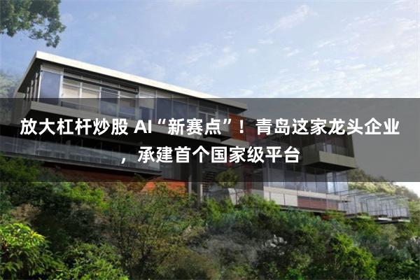 放大杠杆炒股 AI“新赛点”！青岛这家龙头企业，承建首个国家级平台