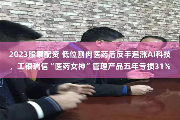 2023股票配资 低位割肉医药后反手追涨AI科技，工银瑞信“医药女神”管理产品五年亏损31%