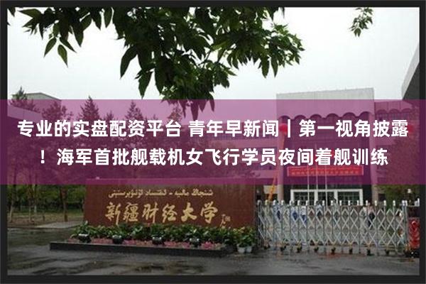 专业的实盘配资平台 青年早新闻｜第一视角披露！海军首批舰载机女飞行学员夜间着舰训练