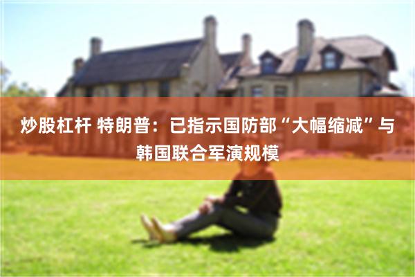 炒股杠杆 特朗普：已指示国防部“大幅缩减”与韩国联合军演规模