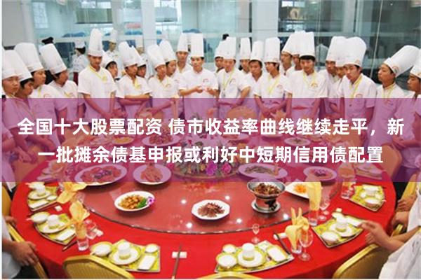全国十大股票配资 债市收益率曲线继续走平，新一批摊余债基申报或利好中短期信用债配置