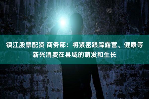 镇江股票配资 商务部：将紧密跟踪露营、健康等新兴消费在县域的萌发和生长