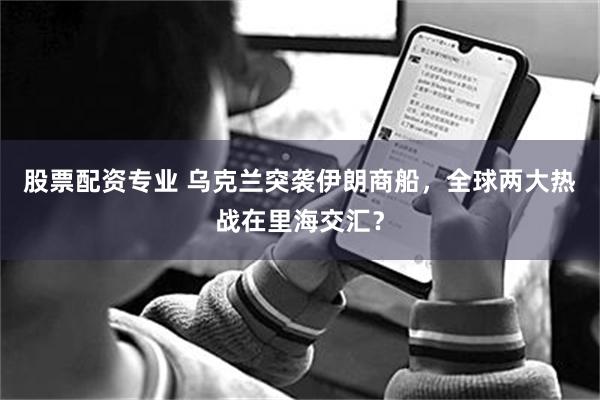 股票配资专业 乌克兰突袭伊朗商船，全球两大热战在里海交汇？
