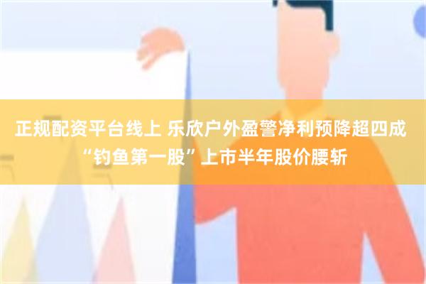 正规配资平台线上 乐欣户外盈警净利预降超四成 “钓鱼第一股”上市半年股价腰斩