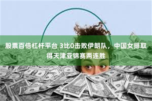 股票百倍杠杆平台 3比0击败伊朗队，中国女排取得天津亚锦赛两连胜