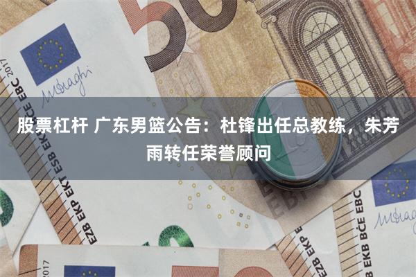 股票杠杆 广东男篮公告：杜锋出任总教练，朱芳雨转任荣誉顾问