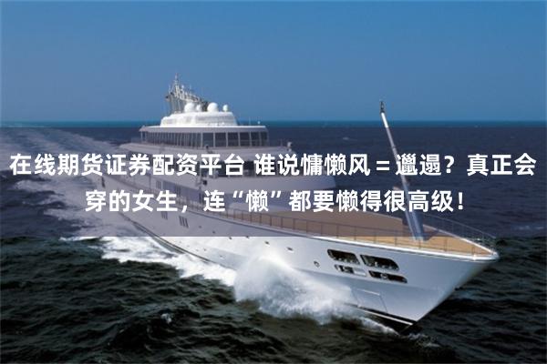 在线期货证券配资平台 谁说慵懒风=邋遢?真正会穿的女生,连“懒”都要懒得很高级!