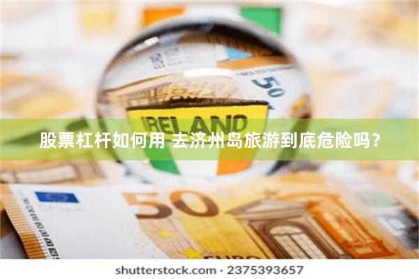 股票杠杆如何用 去济州岛旅游到底危险吗？