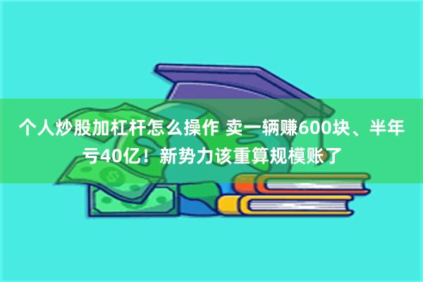 个人炒股加杠杆怎么操作 卖一辆赚600块、半年亏40亿！新势力该重算规模账了