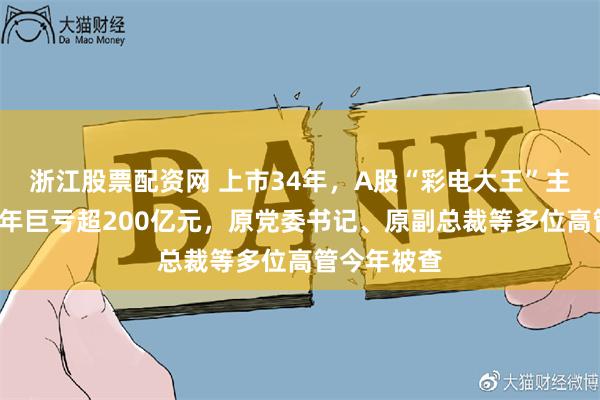 浙江股票配资网 上市34年，A股“彩电大王”主动退市！4年巨亏超200亿元，原党委书记、原副总裁等多位高管今年被查
