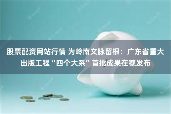 股票配资网站行情 为岭南文脉留根：广东省重大出版工程“四个大系”首批成果在穗发布