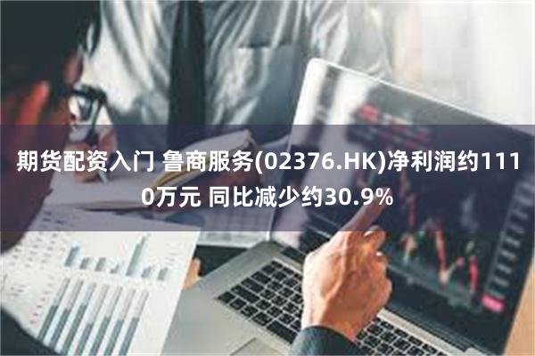 期货配资入门 鲁商服务(02376.HK)净利润约1110万元 同比减少约30.9%
