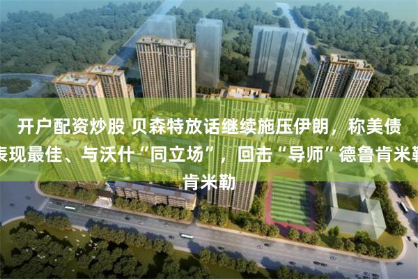 开户配资炒股 贝森特放话继续施压伊朗，称美债表现最佳、与沃什“同立场”，回击“导师”德鲁肯米勒