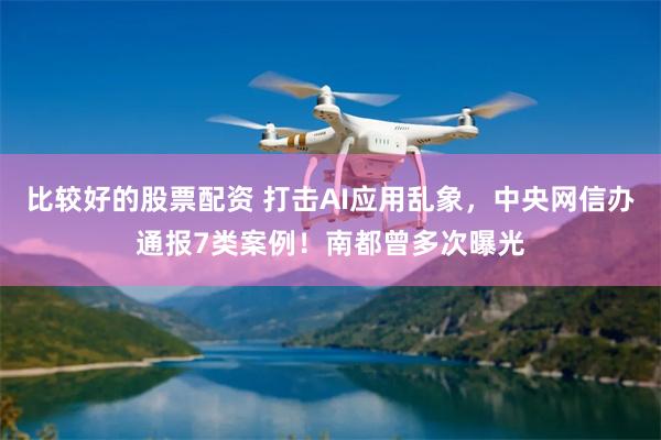 比较好的股票配资 打击AI应用乱象，中央网信办通报7类案例！南都曾多次曝光