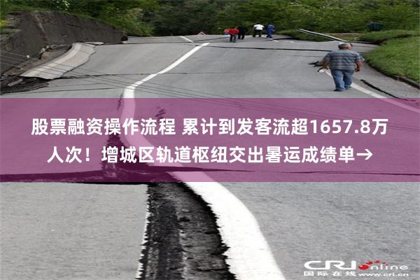 股票融资操作流程 累计到发客流超1657.8万人次！增城区轨道枢纽交出暑运成绩单→
