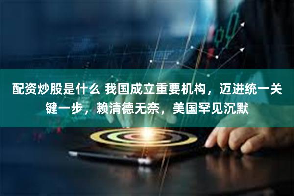 配资炒股是什么 我国成立重要机构，迈进统一关键一步，赖清德无奈，美国罕见沉默