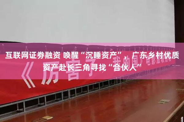 互联网证劵融资 唤醒“沉睡资产”，广东乡村优质资产赴长三角寻找“合伙人”