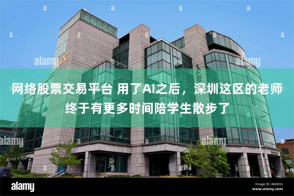 网络股票交易平台 用了AI之后，深圳这区的老师终于有更多时间陪学生散步了