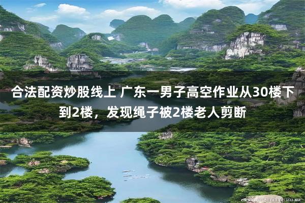 合法配资炒股线上 广东一男子高空作业从30楼下到2楼，发现绳子被2楼老人剪断