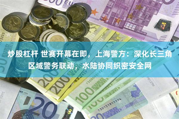 炒股杠杆 世赛开幕在即，上海警方：深化长三角区域警务联动，水陆协同织密安全网