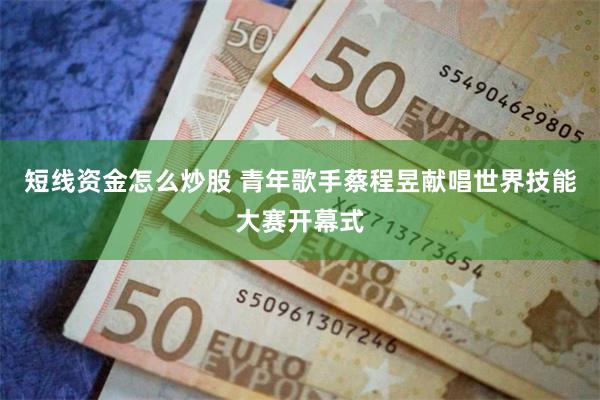 短线资金怎么炒股 青年歌手蔡程昱献唱世界技能大赛开幕式