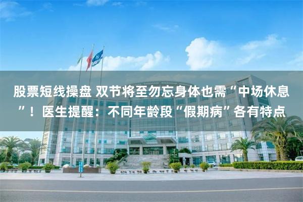 股票短线操盘 双节将至勿忘身体也需“中场休息”！医生提醒：不同年龄段“假期病”各有特点