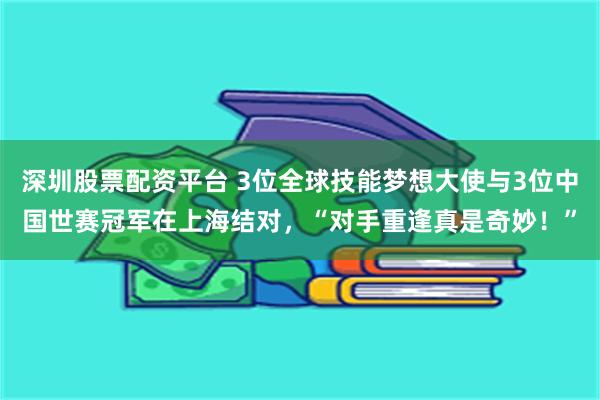 深圳股票配资平台 3位全球技能梦想大使与3位中国世赛冠军在上海结对，“对手重逢真是奇妙！”